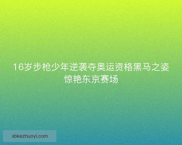 16岁步枪少年逆袭夺奥运资格黑马之姿惊艳东京赛场