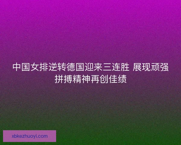 中国女排逆转德国迎来三连胜 展现顽强拼搏精神再创佳绩