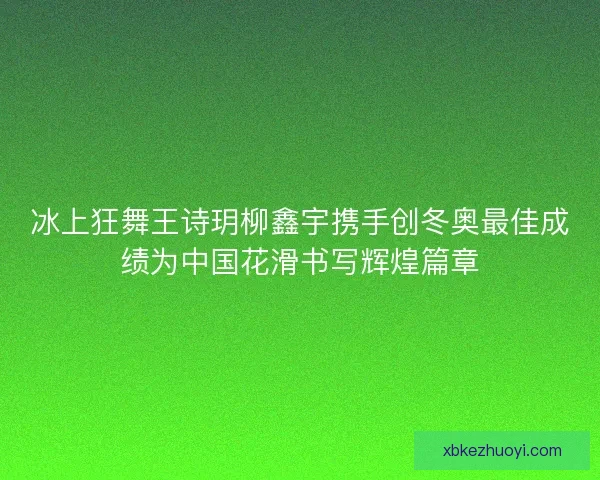 冰上狂舞王诗玥柳鑫宇携手创冬奥最佳成绩为中国花滑书写辉煌篇章