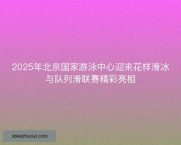 2025年北京国家游泳中心迎来花样滑冰与队列滑联赛精彩亮相