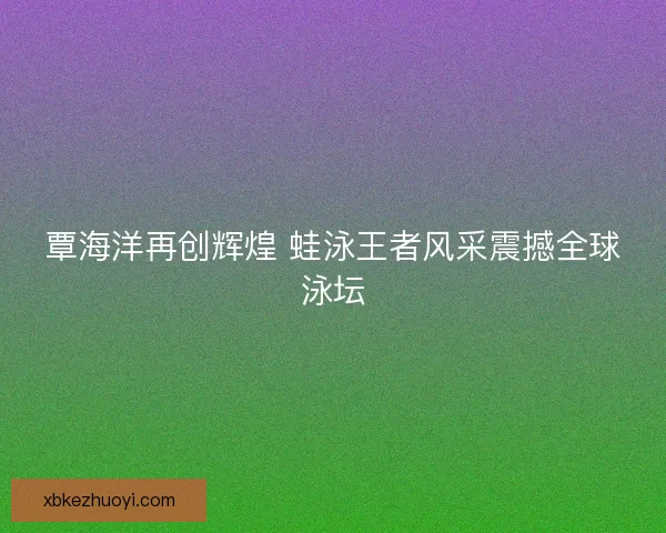 覃海洋再创辉煌 蛙泳王者风采震撼全球泳坛