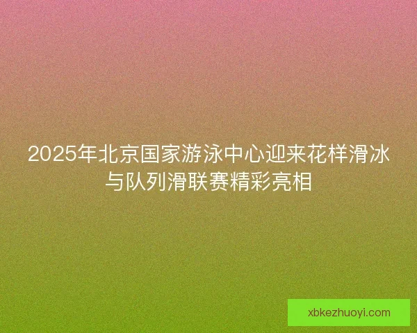 2025年北京国家游泳中心迎来花样滑冰与队列滑联赛精彩亮相