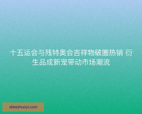 十五运会与残特奥会吉祥物破圈热销 衍生品成新宠带动市场潮流