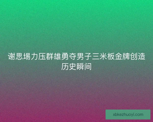 谢思埸力压群雄勇夺男子三米板金牌创造历史瞬间