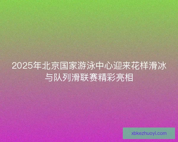 2025年北京国家游泳中心迎来花样滑冰与队列滑联赛精彩亮相