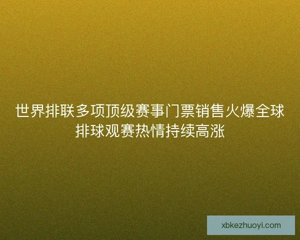 世界排联多项顶级赛事门票销售火爆全球排球观赛热情持续高涨