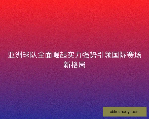 亚洲球队全面崛起实力强势引领国际赛场新格局