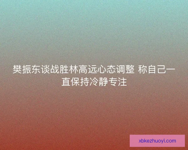 樊振东谈战胜林高远心态调整 称自己一直保持冷静专注