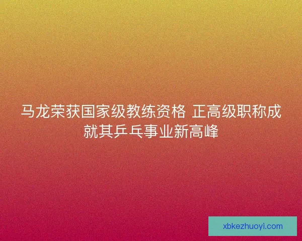 马龙荣获国家级教练资格 正高级职称成就其乒乓事业新高峰