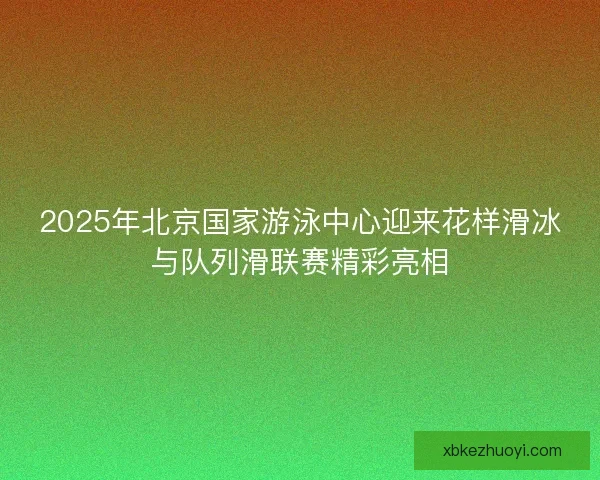 2025年北京国家游泳中心迎来花样滑冰与队列滑联赛精彩亮相