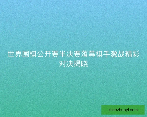 世界围棋公开赛半决赛落幕棋手激战精彩对决揭晓