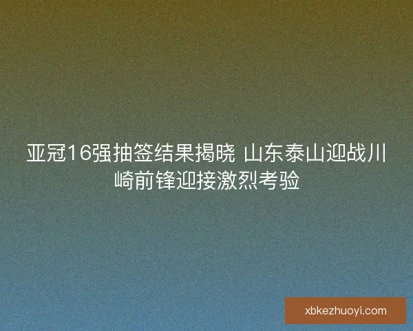 亚冠16强抽签结果揭晓 山东泰山迎战川崎前锋迎接激烈考验