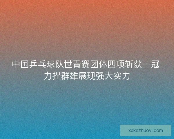 中国乒乓球队世青赛团体四项斩获一冠 力挫群雄展现强大实力